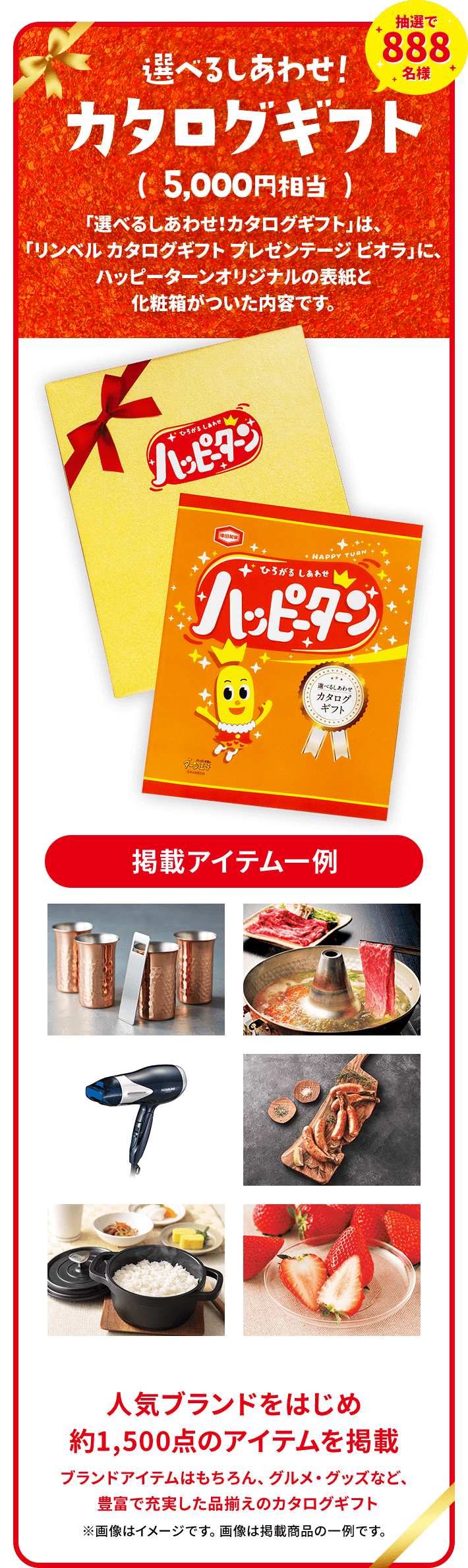 抽選で888名様選べるしあわせ!カタログギフト( 5,000円相当 )「選べるしあわせ!カタログギフト」は、「リンベル カタログギフト プレゼンテージ ビオラ」に、ハッピーターンオリジナルの表紙と化粧箱がついた内容です。人気ブランドをはじめ約1,500点のアイテムを掲載ブランドアイテムはもちろん、グルメ・グッズなど、豊富で充実した品揃えのカタログギフト