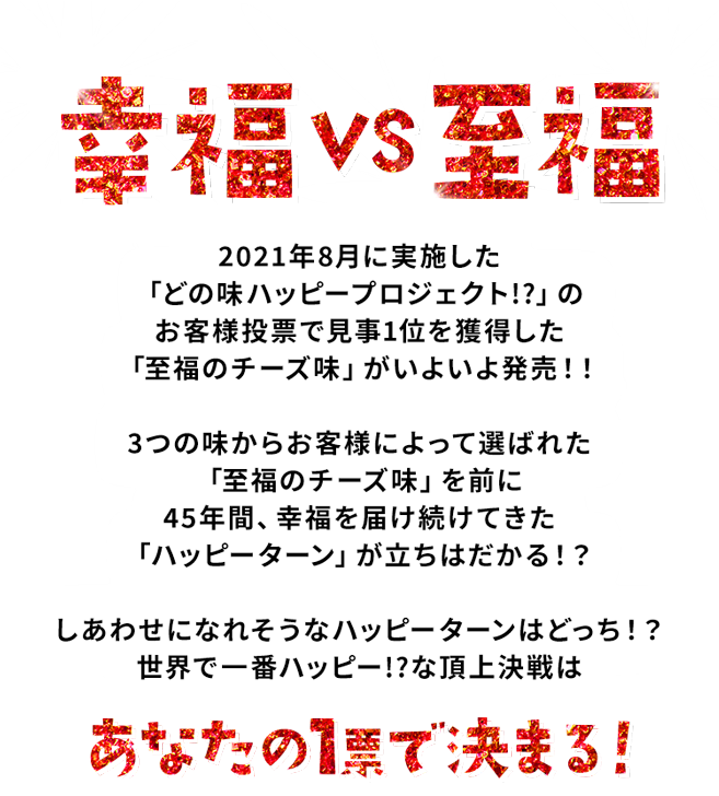 幸福vs至福　2021年8月に実施した「どの味ハッピープロジェクト!?」のお客様投票で見事1位を獲得した「至福のチーズ味」がいよいよ発売！！3つの味からお客様によって選ばれた「至福のチーズ味」を前に45年間、幸福を届け続けてきた「ハッピーターン」が立ちはだかる！？しあわせになれそうなハッピーターンはどっち！？世界で一番ハッピー!?な頂上決戦は 