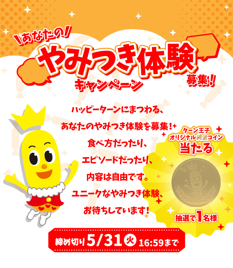 あなたのやみつき体験募集キャンペーン ハッピーターンにまつわる、あなたのやみつき体験を募集！食べ方だったり、エピソードだったり、内容は自由です。ユニークなやみつき体験、お待ちしています！ 締め切り5/31火16:59まで