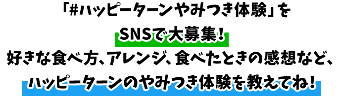 「#ハッピーターンやみつき体験」をSNSで大募集！好きな食べ方、アレンジ、食べたときの感想など、ハッピーターンのやみつき体験を教えてね！